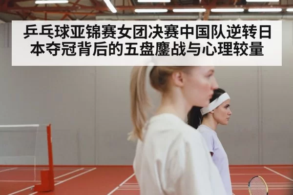 乒乓球亚锦赛女团决赛中国队逆转日本夺冠背后的五盘鏖战与心理较量
